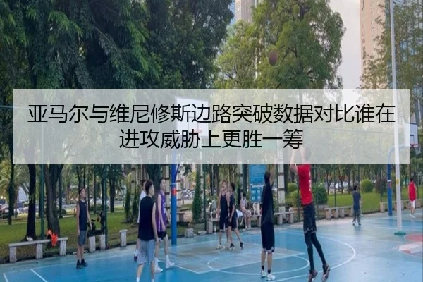 亚马尔与维尼修斯边路突破数据对比谁在进攻威胁上更胜一筹