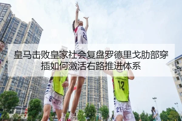 皇马击败皇家社会复盘罗德里戈肋部穿插如何激活右路推进体系
