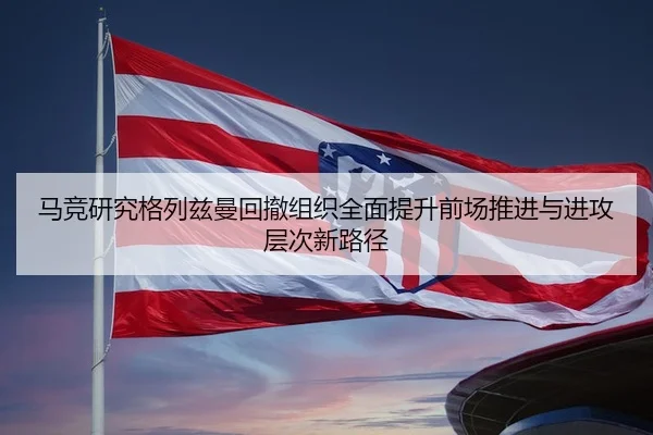 马竞研究格列兹曼回撤组织全面提升前场推进与进攻层次新路径