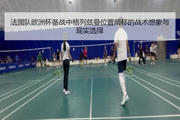 法国队欧洲杯备战中格列兹曼位置前移的战术想象与现实选择