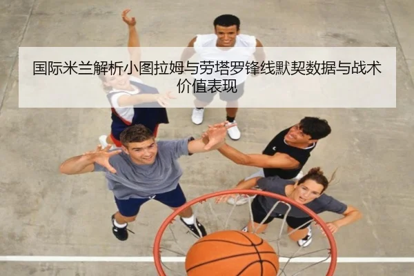 国际米兰解析小图拉姆与劳塔罗锋线默契数据与战术价值表现