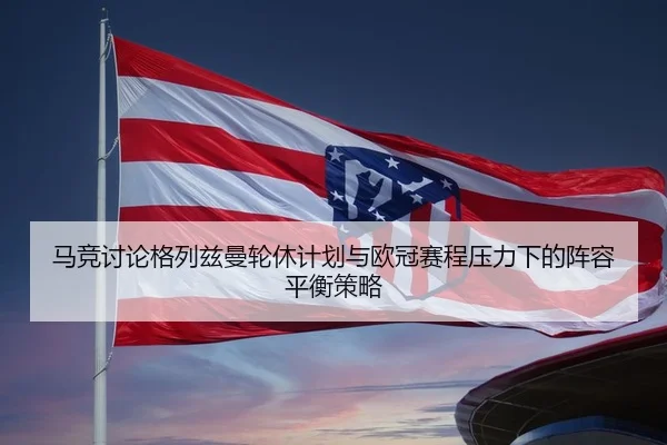 马竞讨论格列兹曼轮休计划与欧冠赛程压力下的阵容平衡策略