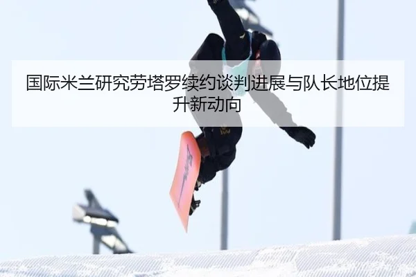 国际米兰研究劳塔罗续约谈判进展与队长地位提升新动向