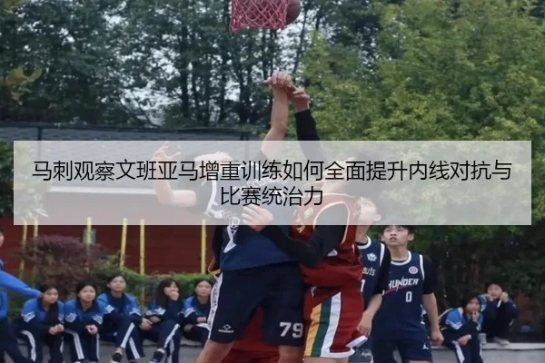 马刺观察文班亚马增重训练如何全面提升内线对抗与比赛统治力