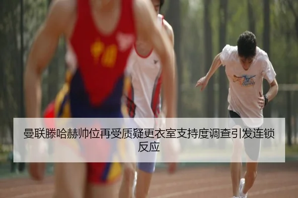 曼联滕哈赫帅位再受质疑更衣室支持度调查引发连锁反应