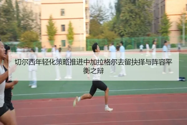 切尔西年轻化策略推进中加拉格尔去留抉择与阵容平衡之辩