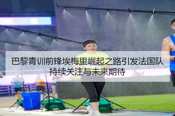 巴黎青训前锋埃梅里崛起之路引发法国队持续关注与未来期待